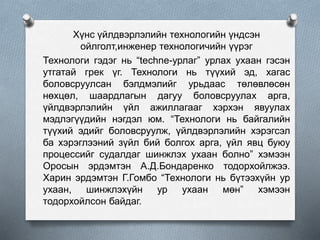 Хүнс үйлдвэрлэлийн технологийн үндсэн
ойлголт,инженер технологичийн үүрэг
Технологи гэдэг нь “techne-урлаг” урлах ухаан гэсэн
утгатай грек үг. Технологи нь түүхий эд, хагас
боловсруулсан бэлдмэлийг урьдаас төлөвлөсөн
нөхцөл, шаардлагын дагуу боловсруулах арга,
үйлдвэрлэлийн үйл ажиллагааг хэрхэн явуулах
мэдлэгүүдийн нэгдэл юм. “Технологи нь байгалийн
түүхий эдийг боловсруулж, үйлдвэрлэлийн хэрэгсэл
ба хэрэглээний зүйл бий болгох арга, үйл явц буюу
процессийг судалдаг шинжлэх ухаан болно” хэмээн
Оросын эрдэмтэн А.Д.Бондаренко тодорхойлжээ.
Харин эрдэмтэн Г.Гомбо “Технологи нь бүтээхүйн ур
ухаан, шинжлэхүйн ур ухаан мөн” хэмээн
тодорхойлсон байдаг.
 