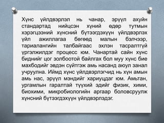 Хүнс үйлдвэрлэл нь чанар, эрүүл ахуйн
стандартад нийцсэн хүний өдөр тутмын
хэрэгцээний хүнсний бүтээгдэхүүн үйлдвэрлэх
үйл ажиллагаа бөгөөд малын бэлчээр,
тариалангийн талбайгаас эхлэн тасралтгүй
үргэлжилдэг процесс юм. Чанартай сайн хүнс
биднийг цог золбоотой байлгах бол муу хүнс бие
махбодийг эвдэн сүйтгэж амь насанд аюул занал
учруулна. Иймд хүнс үйлдвэрлэгчид нь хүн амын
амь нас, эрүүл мэндийг хариуцдаг юм. Амьтан,
ургамлын гаралтай түүхий эдийг физик, хими,
биохими, микробиологийн аргаар боловсруулж
хүнсний бүтээгдэхүүн үйлдвэрлэдэг.
 