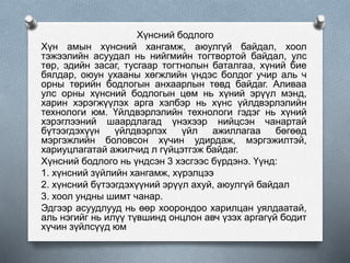 Хүнсний бодлого
Хүн амын хүнсний хангамж, аюулгүй байдал, хоол
тэжээлийн асуудал нь нийгмийн тогтвортой байдал, улс
төр, эдийн засаг, тусгаар тогтнолын баталгаа, хүний бие
бялдар, оюун ухааны хөгжлийн үндэс болдог учир аль ч
орны төрийн бодлогын анхаарлын төвд байдаг. Аливаа
улс орны хүнсний бодлогын цөм нь хүний эрүүл мэнд,
харин хэрэгжүүлэх арга хэлбэр нь хүнс үйлдвэрлэлийн
технологи юм. Үйлдвэрлэлийн технологи гэдэг нь хүний
хэрэглээний шаардлагад үнэхээр нийцсэн чанартай
бүтээгдэхүүн үйлдвэрлэх үйл ажиллагаа бөгөөд
мэргэжлийн боловсон хүчин удирдаж, мэргэжилтэй,
хариуцлагатай ажилчид л гүйцэтгэж байдаг.
Хүнсний бодлого нь үндсэн 3 хэсгээс бүрдэнэ. Үүнд:
1. хүнсний зүйлийн хангамж, хүрэлцээ
2. хүнсний бүтээгдэхүүний эрүүл ахуй, аюулгүй байдал
3. хоол ундны шимт чанар.
Эдгээр асуудлууд нь өөр хоорондоо харилцан уялдаатай,
аль нэгийг нь илүү түвшинд онцлон авч үзэх аргагүй бодит
хүчин зүйлсүүд юм
 