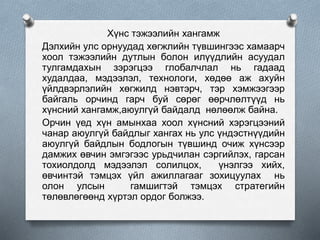 Хүнс тэжээлийн хангамж
Дэлхийн улс орнуудад хөгжлийн түвшингээс хамаарч
хоол тэжээлийн дутлын болон илүүдлийн асуудал
тулгамдахын зэрэгцээ глобалчлал нь гадаад
худалдаа, мэдээлэл, технологи, хөдөө аж ахуйн
үйлдвэрлэлийн хөгжилд нэвтэрч, тэр хэмжээгээр
байгаль орчинд гарч буй сөрөг өөрчлөлтүүд нь
хүнсний хангамж,аюулгүй байдалд нөлөөлж байна.
Орчин үед хүн амынхаа хоол хүнсний хэрэгцээний
чанар аюулгүй байдлыг хангах нь улс үндэстнүүдийн
аюулгүй байдлын бодлогын түвшинд очиж хүнсээр
дамжих өвчин эмгэгээс урьдчилан сэргийлэх, гарсан
тохиолдолд мэдээлэл солилцох, үнэлгээ хийх,
өвчинтэй тэмцэх үйл ажиллагааг зохицуулах нь
олон улсын гамшигтэй тэмцэх стратегийн
төлөвлөгөөнд хүртэл ордог болжээ.
 