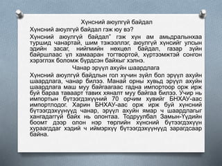 Хүнсний аюулгүй байдал
Хүнсний аюулгүй байдал гэж юу вэ?
Хүнсний аюулгүй байдал” гэж хүн ам амьдралынхаа
туршид чанартай, шим тэжээллэг, аюулгүй хүнсийг улсын
эдийн засаг, нийгмийн нөхцөл байдал, газар зүйн
байршлаас үл хамааран тогтвортой, хүртээмжтэй сонгон
хэрэглэх боломж бүрдсэн байхыг хэлнэ.
Чанар эрүүл ахуйн шаардлага
Хүнсний аюулгүй байдлын гол хүчин зүйл бол эрүүл ахуйн
шаардлага, чанар билээ. Манай орны хувьд эрүүл ахуйн
шаардлага маш муу байгаагаас гадна импортоор орж ирж
буй бараа таваарт тавих хяналт муу байгаа билээ. Учир нь
импортын бүтээгдэхүүний 70 орчим хувийг БНХАУ-аас
импортлодог. Харин БНХАУ-аас орж ирж буй хүнсний
бүтээгдэхүүнүүд чанар, эрүүл ахуйн ямар ч шаардлагыг
хангадаггүй байх нь олонтаа. Тодруулбал Замын-Үүдийн
боомт дээр олон нэр төрлийн хүнсний бүтээгдэхүүн
хураагддаг хэдий ч иймэрхүү бүтээгдэхүүнүүд зарагдсаар
байна.
 