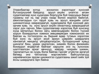 Улаанбаатар хотод зонхилон хэрэглэдэг хүнсний
бүтээгдхүүний байдалд эрүүл ахуйн үнэлгээ өгсөн
судалгаагаар хүнс худалдан борлуулж буй газруудын бараг
гуравны нэг нь гар угаах газар болон жорлон байхгүй,
ажиллагсадын гуч гаруй хувь нь эрүүл мэндийн үзлэг
шинжилгээнд хамрагдаагүй, худалдаалж буй хүнсний дөч
орчим хувь нь хүнс эрүүл ахуйн хяналтанд хамрагдаагүй
зэрэг дүн гарчээ. Мөн судалгаагаар хэрэглэж буй хүнсэнд
хүнд металлын болон хөгц мөөгөнцөрийн болон түүний
хорын бохирдолын хэмжээ зөвшөөрөгдөх хэмжээнээс их
байгаа нь тогтоогдсон нь бидний өдөр тутмын хэрэглэж
буй хүнс нь эрүүл ахуй ариун цэврийн шаардлага
хангаагүй нөхцөлд үйлдвэрлэгдсэн, бүтээдхүүний хувьд
шинэлэг биш, удаан хадгалсан, химийн болон физикийн
бохирдол өндөртэй байгааг харуулж энэ нь хүнснээс
шалтгаалсан архаг өвчнүүд, хавдар, чихрийн шижин,
таргалалтын эх суурь болж байгаа гэдгийг үгүйсгэх аргагүй
бөгөөд энэ чиглэлээр мэргэжлийн байгууллагууд
нарийвчилсан эрдэм шинжилгээ судалгааны ажил хийх зүй
ёсны шаардлага гарч байна
 
