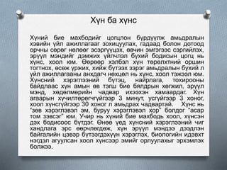 Хүн ба хүнс
Хүний бие махбодийг цогцлон бүрдүүлж амьдралын
хэвийн үйл ажиллагааг зохицуулах, гадаад болон дотоод
орчны сөрөг нөлөөг эсэргүүцэх, өвчин эмгэгээс сэргийлэх,
эрүүл мэндийг дэмжих үйлчлэл бүхий бодисын цогц нь
хүнс, хоол юм. Өөрөөр хэлбэл хүн төрөлхтний оршин
тогтнох, өсөж үржих, хийж бүтээх зэрэг амьдралын бүхий л
үйл ажиллагааны анхдагч нөхцөл нь хүнс, хоол тэжээл юм.
Хүнсний хэрэглээний бүтэц, найрлага, тохирооны
байдлаас хүн амын өв тэгш бие бялдрын хөгжил, эрүүл
мэнд, хөдөлмөрийн чадвар ихээхэн хамаардаг. Хүн
агаарын хүчилтөрөгчгүйгээр 3 минут, усгүйгээр 3 хоног,
хоол хүнсгүйгээр 30 хоног л амьдрах чадвартай. Хүнс нь
“зөв хэрэглэвэл эм, буруу хэрэглэвэл хор” болдог “асар
том зэвсэг” юм. Учир нь хүний бие махбодь хоол, хүнсэн
дэх бодисоос бүтдэг. Өнөө үед хүнсний хэрэглээний чиг
хандлага эрс өөрчлөгдөж, хүн эрүүл мэндээ дээдлэн
байгалийн цэвэр бүтээгдэхүүн хэрэглэх, биологийн идэвхт
нэгдэл агуулсан хоол хүнсээр эмийг орлуулахыг эрхэмлэх
болжээ.
 