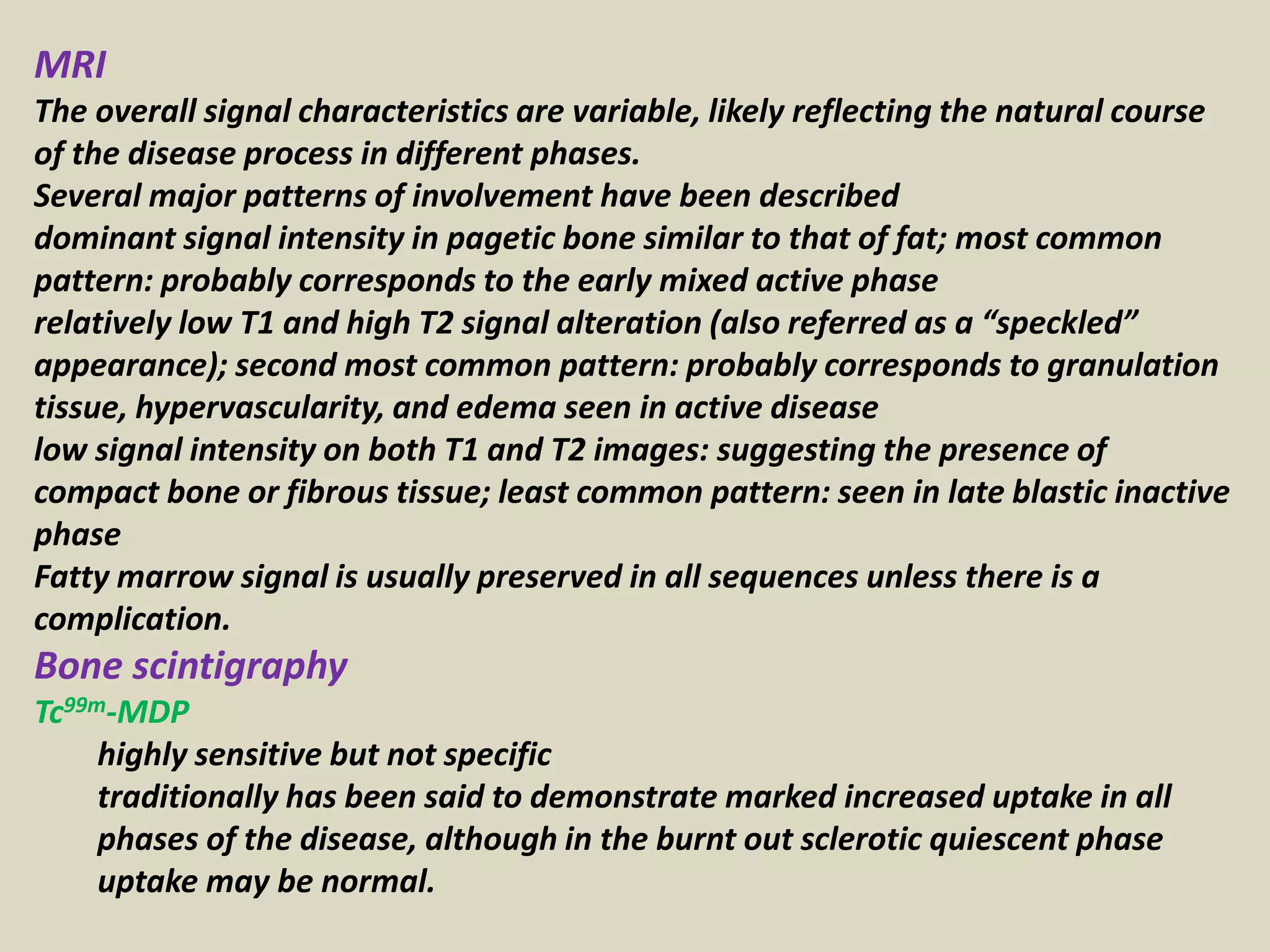 MRI
The overall signal characteristics are variable, likely reflecting the natural course
of the disease process in different phases.
Several major patterns of involvement have been described
dominant signal intensity in pagetic bone similar to that of fat; most common
pattern: probably corresponds to the early mixed active phase
relatively low T1 and high T2 signal alteration (also referred as a “speckled”
appearance); second most common pattern: probably corresponds to granulation
tissue, hypervascularity, and edema seen in active disease
low signal intensity on both T1 and T2 images: suggesting the presence of
compact bone or fibrous tissue; least common pattern: seen in late blastic inactive
phase
Fatty marrow signal is usually preserved in all sequences unless there is a
complication.
Bone scintigraphy
Tc99m-MDP
highly sensitive but not specific
traditionally has been said to demonstrate marked increased uptake in all
phases of the disease, although in the burnt out sclerotic quiescent phase
uptake may be normal.
 
