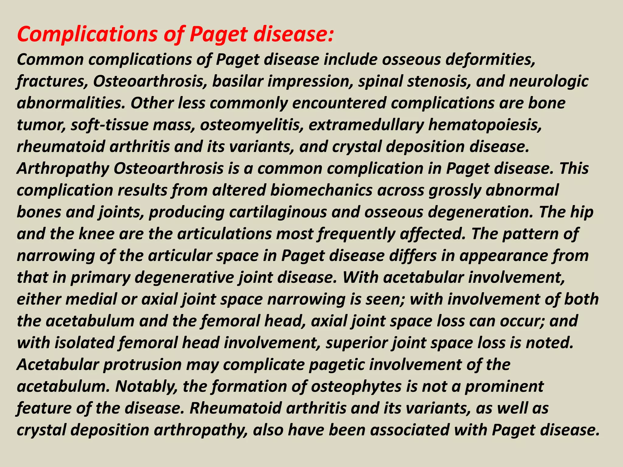 Complications of Paget disease:
Common complications of Paget disease include osseous deformities,
fractures, Osteoarthrosis, basilar impression, spinal stenosis, and neurologic
abnormalities. Other less commonly encountered complications are bone
tumor, soft-tissue mass, osteomyelitis, extramedullary hematopoiesis,
rheumatoid arthritis and its variants, and crystal deposition disease.
Arthropathy Osteoarthrosis is a common complication in Paget disease. This
complication results from altered biomechanics across grossly abnormal
bones and joints, producing cartilaginous and osseous degeneration. The hip
and the knee are the articulations most frequently affected. The pattern of
narrowing of the articular space in Paget disease differs in appearance from
that in primary degenerative joint disease. With acetabular involvement,
either medial or axial joint space narrowing is seen; with involvement of both
the acetabulum and the femoral head, axial joint space loss can occur; and
with isolated femoral head involvement, superior joint space loss is noted.
Acetabular protrusion may complicate pagetic involvement of the
acetabulum. Notably, the formation of osteophytes is not a prominent
feature of the disease. Rheumatoid arthritis and its variants, as well as
crystal deposition arthropathy, also have been associated with Paget disease.
 