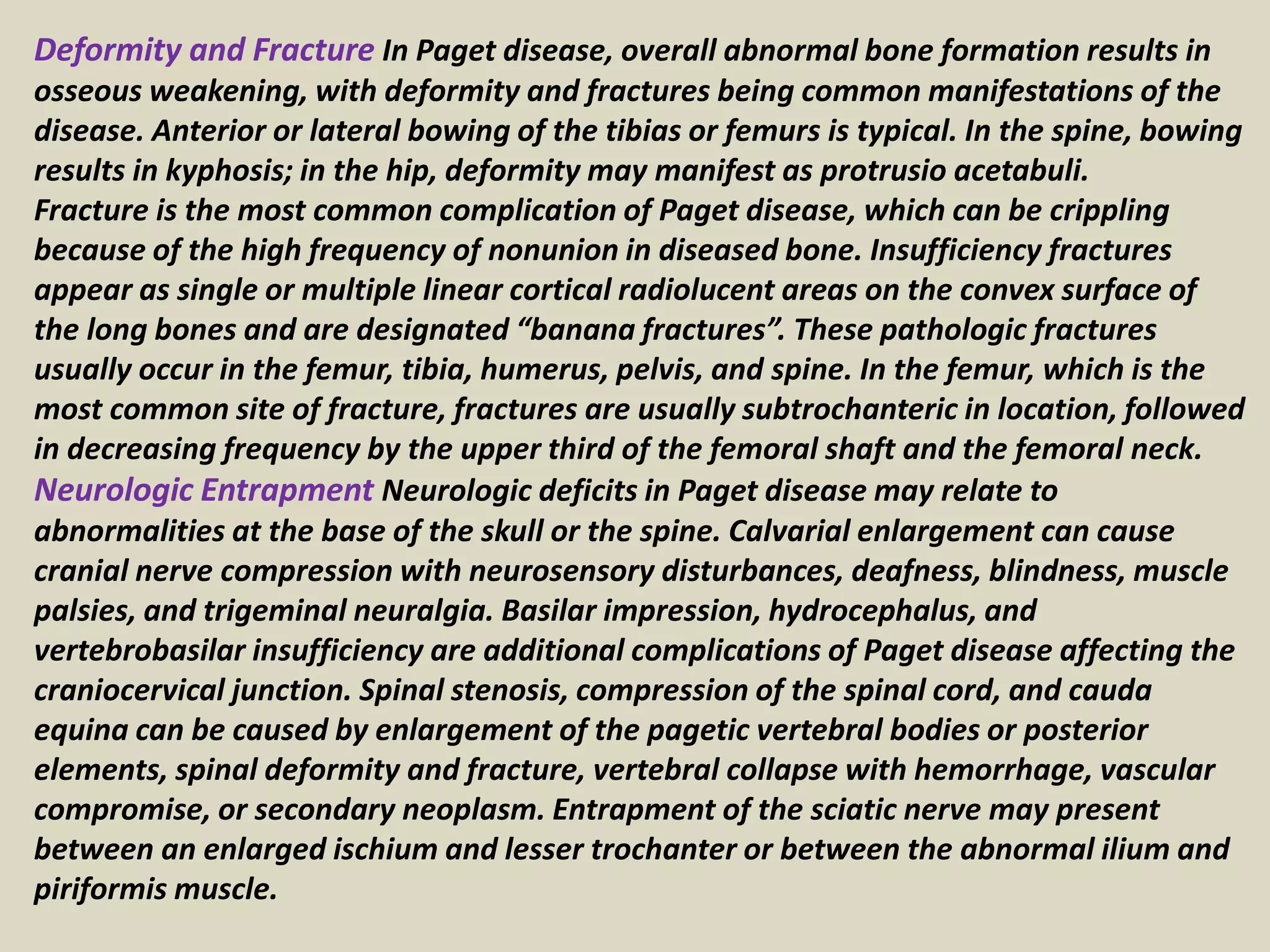 Deformity and Fracture In Paget disease, overall abnormal bone formation results in
osseous weakening, with deformity and fractures being common manifestations of the
disease. Anterior or lateral bowing of the tibias or femurs is typical. In the spine, bowing
results in kyphosis; in the hip, deformity may manifest as protrusio acetabuli.
Fracture is the most common complication of Paget disease, which can be crippling
because of the high frequency of nonunion in diseased bone. Insufficiency fractures
appear as single or multiple linear cortical radiolucent areas on the convex surface of
the long bones and are designated “banana fractures”. These pathologic fractures
usually occur in the femur, tibia, humerus, pelvis, and spine. In the femur, which is the
most common site of fracture, fractures are usually subtrochanteric in location, followed
in decreasing frequency by the upper third of the femoral shaft and the femoral neck.
Neurologic Entrapment Neurologic deficits in Paget disease may relate to
abnormalities at the base of the skull or the spine. Calvarial enlargement can cause
cranial nerve compression with neurosensory disturbances, deafness, blindness, muscle
palsies, and trigeminal neuralgia. Basilar impression, hydrocephalus, and
vertebrobasilar insufficiency are additional complications of Paget disease affecting the
craniocervical junction. Spinal stenosis, compression of the spinal cord, and cauda
equina can be caused by enlargement of the pagetic vertebral bodies or posterior
elements, spinal deformity and fracture, vertebral collapse with hemorrhage, vascular
compromise, or secondary neoplasm. Entrapment of the sciatic nerve may present
between an enlarged ischium and lesser trochanter or between the abnormal ilium and
piriformis muscle.
 