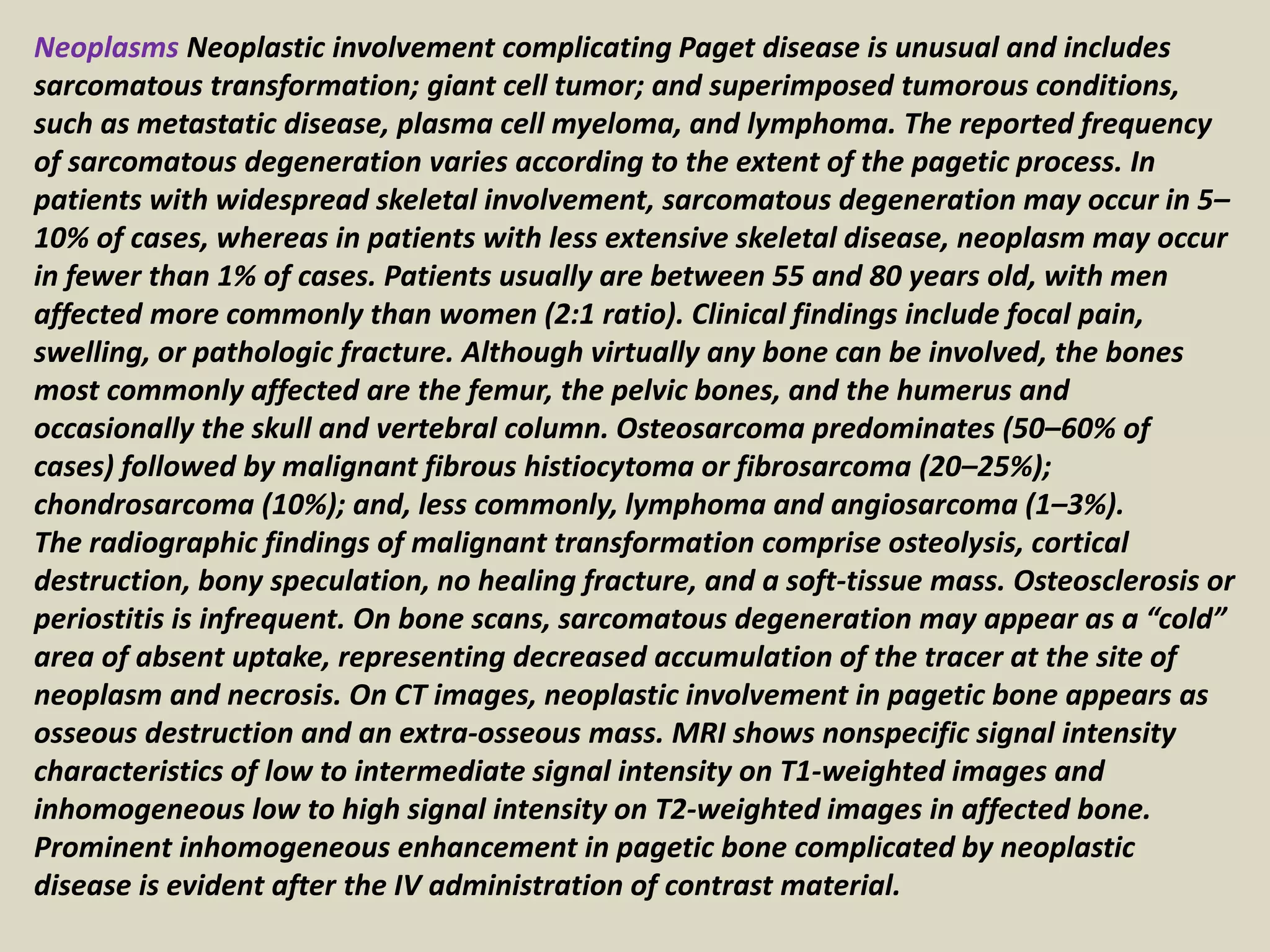 Neoplasms Neoplastic involvement complicating Paget disease is unusual and includes
sarcomatous transformation; giant cell tumor; and superimposed tumorous conditions,
such as metastatic disease, plasma cell myeloma, and lymphoma. The reported frequency
of sarcomatous degeneration varies according to the extent of the pagetic process. In
patients with widespread skeletal involvement, sarcomatous degeneration may occur in 5–
10% of cases, whereas in patients with less extensive skeletal disease, neoplasm may occur
in fewer than 1% of cases. Patients usually are between 55 and 80 years old, with men
affected more commonly than women (2:1 ratio). Clinical findings include focal pain,
swelling, or pathologic fracture. Although virtually any bone can be involved, the bones
most commonly affected are the femur, the pelvic bones, and the humerus and
occasionally the skull and vertebral column. Osteosarcoma predominates (50–60% of
cases) followed by malignant fibrous histiocytoma or fibrosarcoma (20–25%);
chondrosarcoma (10%); and, less commonly, lymphoma and angiosarcoma (1–3%).
The radiographic findings of malignant transformation comprise osteolysis, cortical
destruction, bony speculation, no healing fracture, and a soft-tissue mass. Osteosclerosis or
periostitis is infrequent. On bone scans, sarcomatous degeneration may appear as a “cold”
area of absent uptake, representing decreased accumulation of the tracer at the site of
neoplasm and necrosis. On CT images, neoplastic involvement in pagetic bone appears as
osseous destruction and an extra-osseous mass. MRI shows nonspecific signal intensity
characteristics of low to intermediate signal intensity on T1-weighted images and
inhomogeneous low to high signal intensity on T2-weighted images in affected bone.
Prominent inhomogeneous enhancement in pagetic bone complicated by neoplastic
disease is evident after the IV administration of contrast material.
 