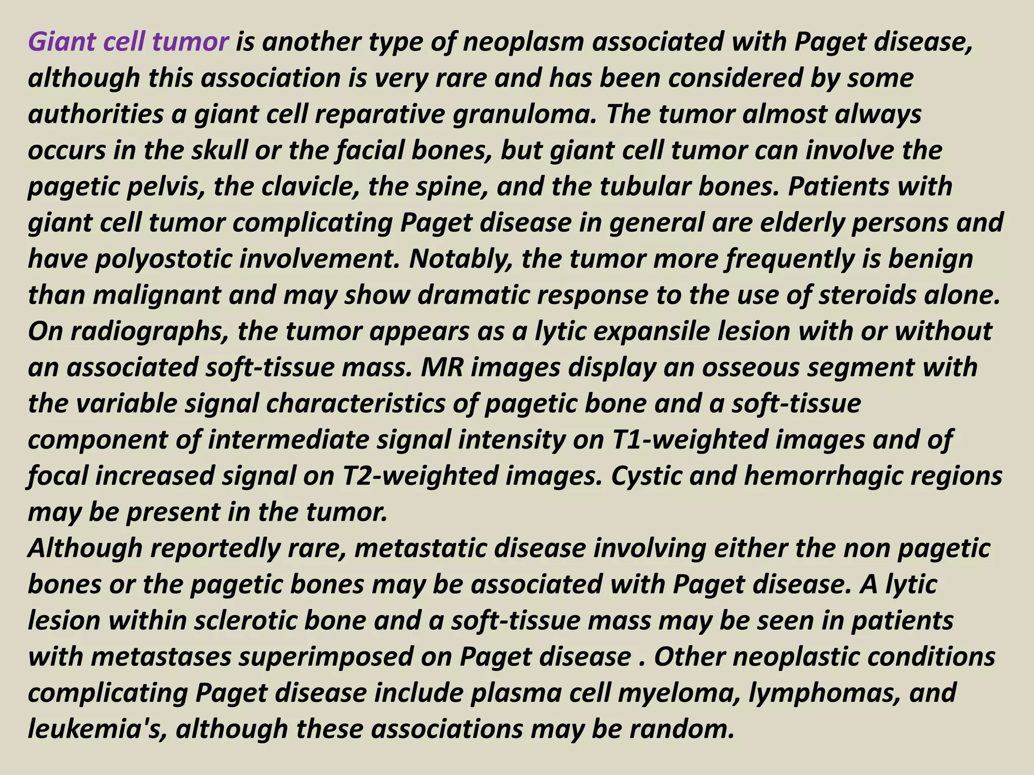 Giant cell tumor is another type of neoplasm associated with Paget disease,
although this association is very rare and has been considered by some
authorities a giant cell reparative granuloma. The tumor almost always
occurs in the skull or the facial bones, but giant cell tumor can involve the
pagetic pelvis, the clavicle, the spine, and the tubular bones. Patients with
giant cell tumor complicating Paget disease in general are elderly persons and
have polyostotic involvement. Notably, the tumor more frequently is benign
than malignant and may show dramatic response to the use of steroids alone.
On radiographs, the tumor appears as a lytic expansile lesion with or without
an associated soft-tissue mass. MR images display an osseous segment with
the variable signal characteristics of pagetic bone and a soft-tissue
component of intermediate signal intensity on T1-weighted images and of
focal increased signal on T2-weighted images. Cystic and hemorrhagic regions
may be present in the tumor.
Although reportedly rare, metastatic disease involving either the non pagetic
bones or the pagetic bones may be associated with Paget disease. A lytic
lesion within sclerotic bone and a soft-tissue mass may be seen in patients
with metastases superimposed on Paget disease . Other neoplastic conditions
complicating Paget disease include plasma cell myeloma, lymphomas, and
leukemia's, although these associations may be random.
 
