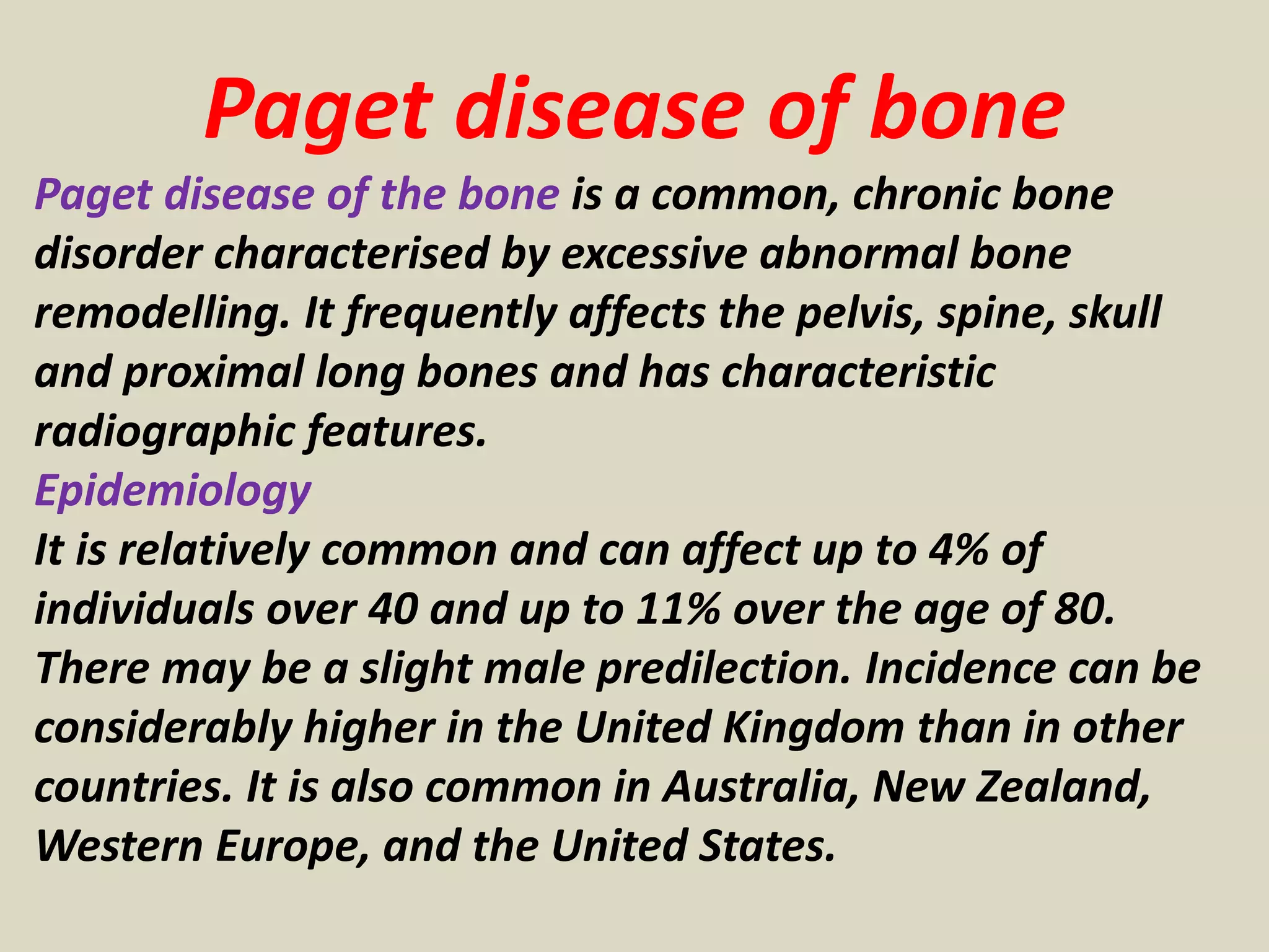 Paget disease of bone
Paget disease of the bone is a common, chronic bone
disorder characterised by excessive abnormal bone
remodelling. It frequently affects the pelvis, spine, skull
and proximal long bones and has characteristic
radiographic features.
Epidemiology
It is relatively common and can affect up to 4% of
individuals over 40 and up to 11% over the age of 80.
There may be a slight male predilection. Incidence can be
considerably higher in the United Kingdom than in other
countries. It is also common in Australia, New Zealand,
Western Europe, and the United States.
 
