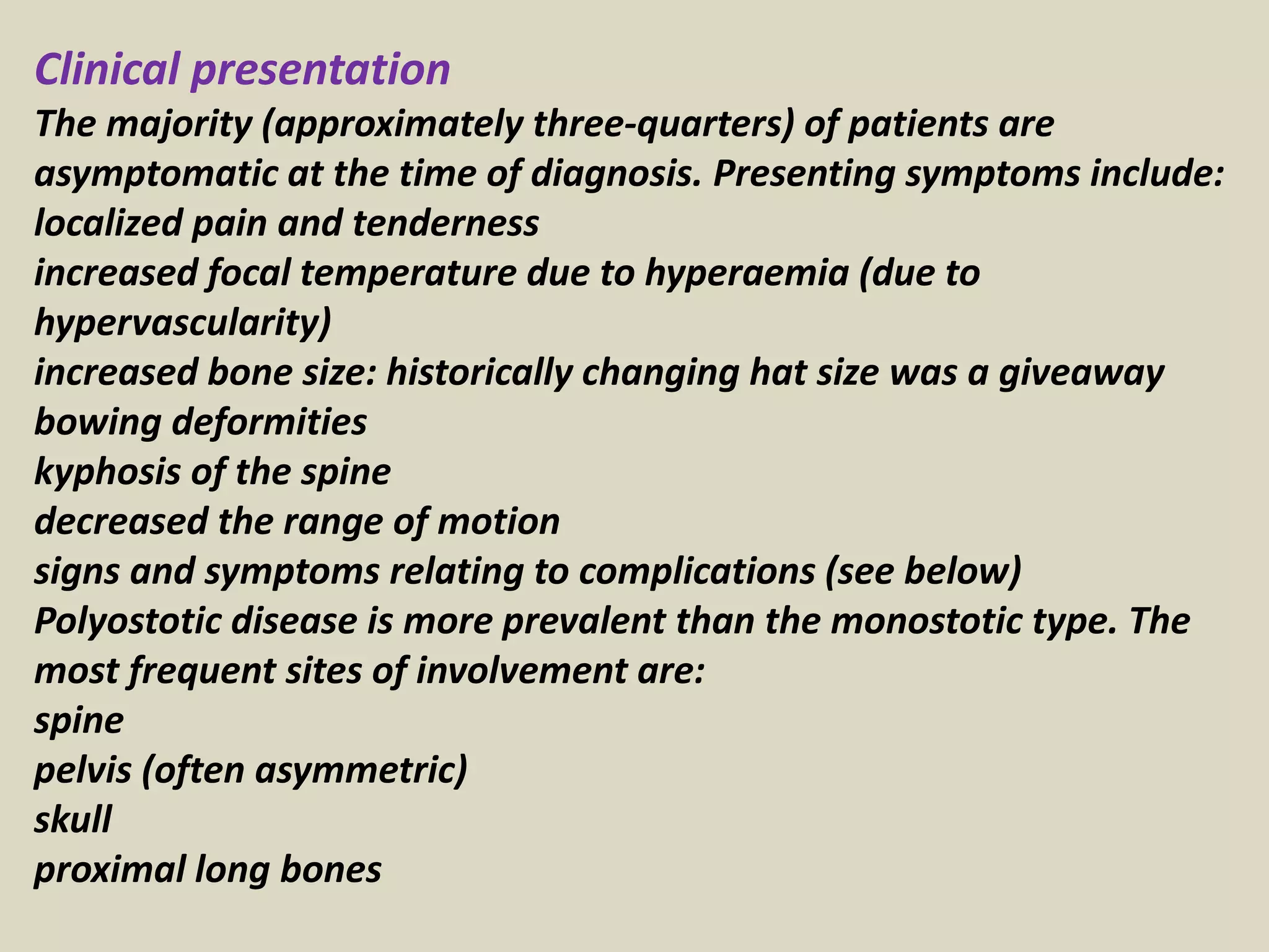Clinical presentation
The majority (approximately three-quarters) of patients are
asymptomatic at the time of diagnosis. Presenting symptoms include:
localized pain and tenderness
increased focal temperature due to hyperaemia (due to
hypervascularity)
increased bone size: historically changing hat size was a giveaway
bowing deformities
kyphosis of the spine
decreased the range of motion
signs and symptoms relating to complications (see below)
Polyostotic disease is more prevalent than the monostotic type. The
most frequent sites of involvement are:
spine
pelvis (often asymmetric)
skull
proximal long bones
 