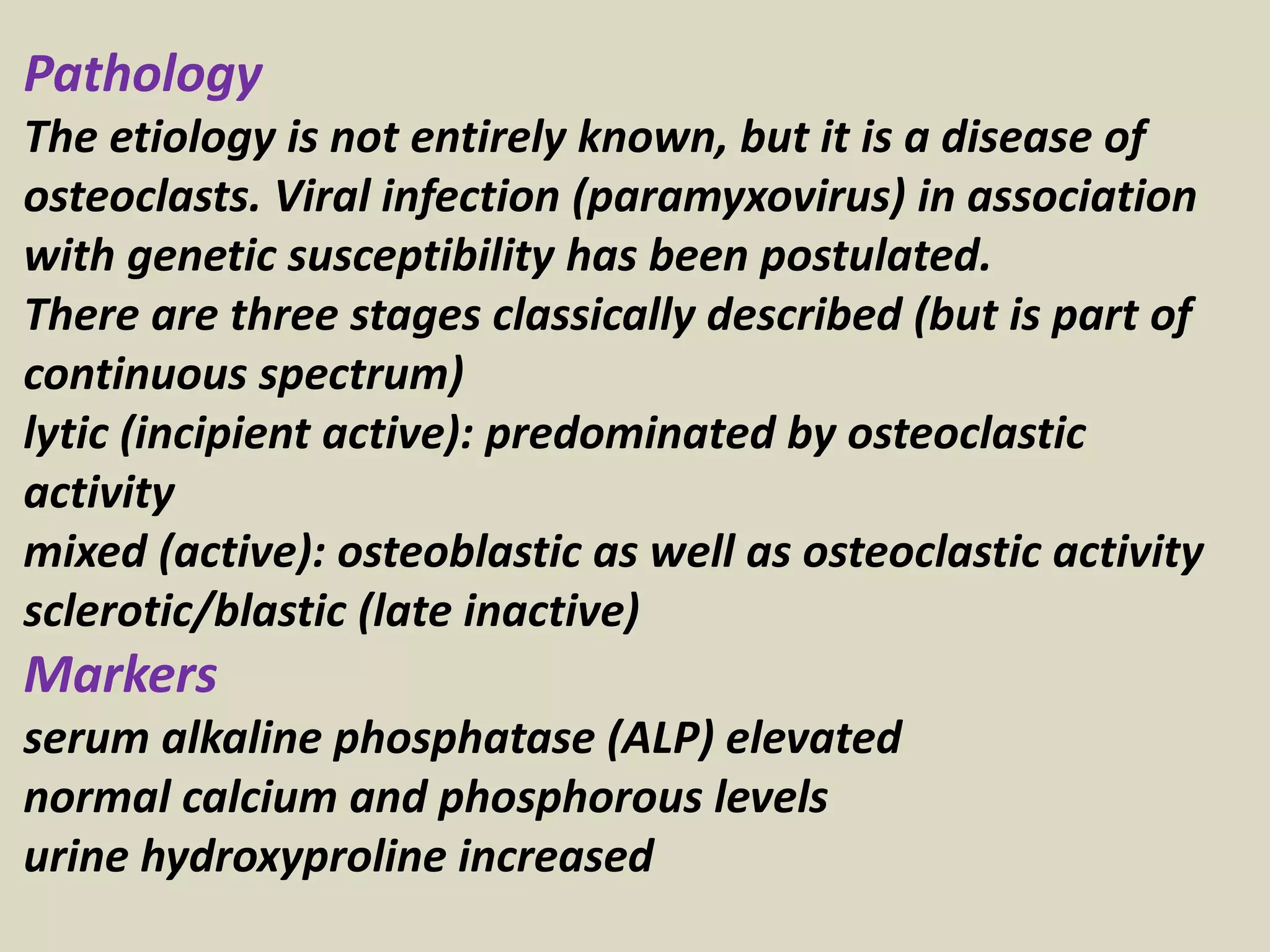 Pathology
The etiology is not entirely known, but it is a disease of
osteoclasts. Viral infection (paramyxovirus) in association
with genetic susceptibility has been postulated.
There are three stages classically described (but is part of
continuous spectrum)
lytic (incipient active): predominated by osteoclastic
activity
mixed (active): osteoblastic as well as osteoclastic activity
sclerotic/blastic (late inactive)
Markers
serum alkaline phosphatase (ALP) elevated
normal calcium and phosphorous levels
urine hydroxyproline increased
 