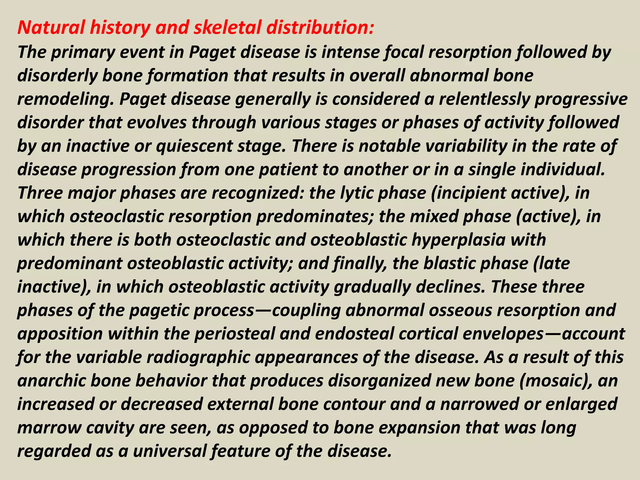 Natural history and skeletal distribution:
The primary event in Paget disease is intense focal resorption followed by
disorderly bone formation that results in overall abnormal bone
remodeling. Paget disease generally is considered a relentlessly progressive
disorder that evolves through various stages or phases of activity followed
by an inactive or quiescent stage. There is notable variability in the rate of
disease progression from one patient to another or in a single individual.
Three major phases are recognized: the lytic phase (incipient active), in
which osteoclastic resorption predominates; the mixed phase (active), in
which there is both osteoclastic and osteoblastic hyperplasia with
predominant osteoblastic activity; and finally, the blastic phase (late
inactive), in which osteoblastic activity gradually declines. These three
phases of the pagetic process—coupling abnormal osseous resorption and
apposition within the periosteal and endosteal cortical envelopes—account
for the variable radiographic appearances of the disease. As a result of this
anarchic bone behavior that produces disorganized new bone (mosaic), an
increased or decreased external bone contour and a narrowed or enlarged
marrow cavity are seen, as opposed to bone expansion that was long
regarded as a universal feature of the disease.
 