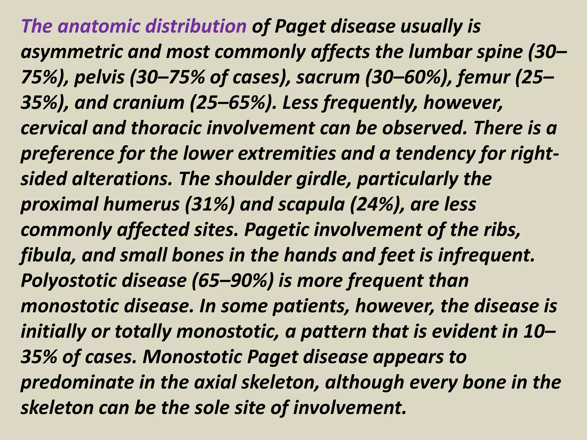 The anatomic distribution of Paget disease usually is
asymmetric and most commonly affects the lumbar spine (30–
75%), pelvis (30–75% of cases), sacrum (30–60%), femur (25–
35%), and cranium (25–65%). Less frequently, however,
cervical and thoracic involvement can be observed. There is a
preference for the lower extremities and a tendency for right-
sided alterations. The shoulder girdle, particularly the
proximal humerus (31%) and scapula (24%), are less
commonly affected sites. Pagetic involvement of the ribs,
fibula, and small bones in the hands and feet is infrequent.
Polyostotic disease (65–90%) is more frequent than
monostotic disease. In some patients, however, the disease is
initially or totally monostotic, a pattern that is evident in 10–
35% of cases. Monostotic Paget disease appears to
predominate in the axial skeleton, although every bone in the
skeleton can be the sole site of involvement.
 