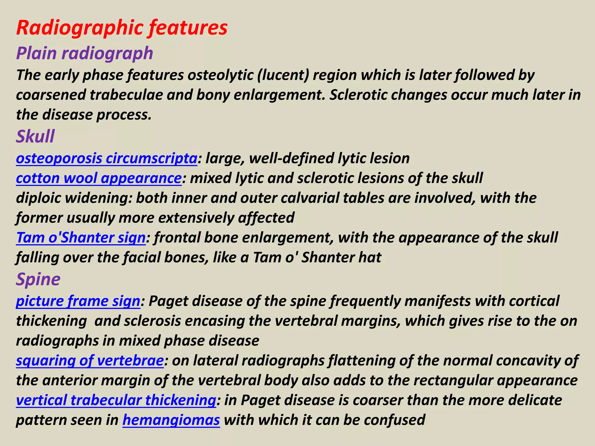 Radiographic features
Plain radiograph
The early phase features osteolytic (lucent) region which is later followed by
coarsened trabeculae and bony enlargement. Sclerotic changes occur much later in
the disease process.
Skull
osteoporosis circumscripta: large, well-defined lytic lesion
cotton wool appearance: mixed lytic and sclerotic lesions of the skull
diploic widening: both inner and outer calvarial tables are involved, with the
former usually more extensively affected
Tam o'Shanter sign: frontal bone enlargement, with the appearance of the skull
falling over the facial bones, like a Tam o' Shanter hat
Spine
picture frame sign: Paget disease of the spine frequently manifests with cortical
thickening and sclerosis encasing the vertebral margins, which gives rise to the on
radiographs in mixed phase disease
squaring of vertebrae: on lateral radiographs flattening of the normal concavity of
the anterior margin of the vertebral body also adds to the rectangular appearance
vertical trabecular thickening: in Paget disease is coarser than the more delicate
pattern seen in hemangiomas with which it can be confused
 