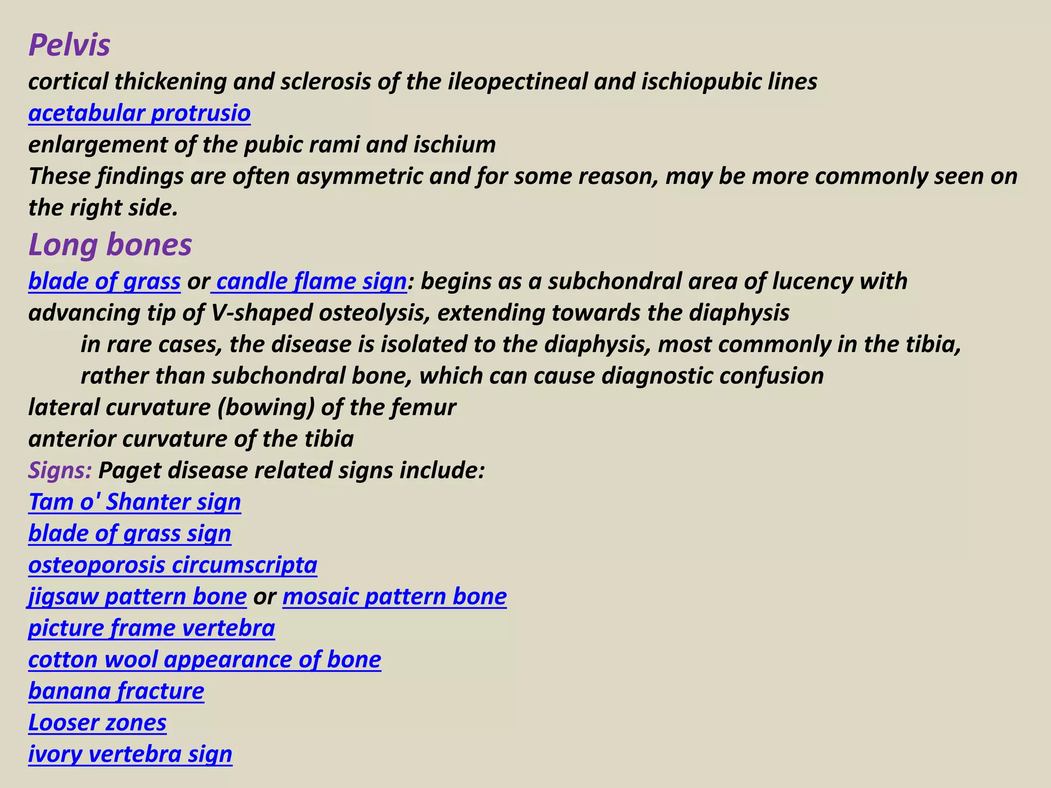 Pelvis
cortical thickening and sclerosis of the ileopectineal and ischiopubic lines
acetabular protrusio
enlargement of the pubic rami and ischium
These findings are often asymmetric and for some reason, may be more commonly seen on
the right side.
Long bones
blade of grass or candle flame sign: begins as a subchondral area of lucency with
advancing tip of V-shaped osteolysis, extending towards the diaphysis
in rare cases, the disease is isolated to the diaphysis, most commonly in the tibia,
rather than subchondral bone, which can cause diagnostic confusion
lateral curvature (bowing) of the femur
anterior curvature of the tibia
Signs: Paget disease related signs include:
Tam o' Shanter sign
blade of grass sign
osteoporosis circumscripta
jigsaw pattern bone or mosaic pattern bone
picture frame vertebra
cotton wool appearance of bone
banana fracture
Looser zones
ivory vertebra sign
 