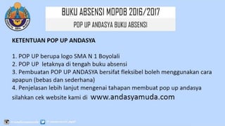 BUKU ABSENSI MOPDB
2016/2017
POP UP ANDASYA BUKU ABSENSI
KETENTUAN POP UP ANDASYA
1. POP UP berupa logo SMA N 1 Boyolali
2. POP UP letaknya di tengah buku absensi
3. Pembuatan POP UP ANDASYA bersifat fleksibel boleh menggunakan cara
apapun (bebas dan sederhana)
4. Penjelasan lebih lanjut mengenai tahapan membuat pop up andasya
silahkan cek website kami di www.andasyamuda.com
 
