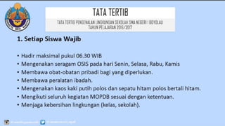 TATATERTIB
1. Setiap Siswa Wajib
• Hadir maksimal pukul 06.30 WIB
• Mengenakan seragam OSIS pada hari Senin, Selasa, Rabu, Kamis
• Membawa obat-obatan pribadi bagi yang diperlukan.
• Membawa peralatan ibadah.
• Mengenakan kaos kaki putih polos dan sepatu hitam polos bertali hitam.
• Mengikuti seluruh kegiatan MOPDB sesuai dengan ketentuan.
• Menjaga kebersihan lingkungan (kelas, sekolah).
TATATERTIB PENGENALAN LINGKUNGAN SEKOLAH SMA
NEGERI 1 BOYOLALI
TAHUN PELAJARAN 2016/2017
 