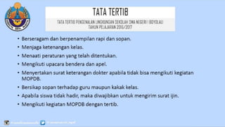 TATATERTIB
• Berseragam dan berpenampilan rapi dan sopan.
• Menjaga ketenangan kelas.
• Menaati peraturan yang telah ditentukan.
• Mengikuti upacara bendera dan apel.
• Menyertakan surat keterangan dokter apabila tidak bisa mengikuti kegiatan
MOPDB.
• Bersikap sopan terhadap guru maupun kakak kelas.
• Apabila siswa tidak hadir, maka diwajibkan untuk mengirim surat ijin.
• Mengikuti kegiatan MOPDB dengan tertib.
TATATERTIB PENGENALAN LINGKUNGAN SEKOLAH SMA
NEGERI 1 BOYOLALI
TAHUN PELAJARAN 2016/2017
 