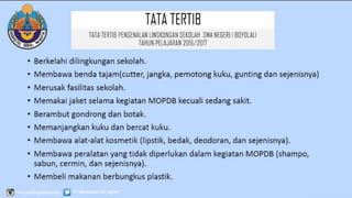 TATATERTIB
• Berkelahi dilingkungan sekolah.
• Membawa benda tajam(cutter, jangka, pemotong kuku, gunting dan sejenisnya)
• Merusak fasilitas sekolah.
• Memakai jaket selama kegiatan MOPDB kecuali sedang sakit.
• Berambut gondrong dan botak.
• Memanjangkan kuku dan bercat kuku.
• Membawa alat-alat kosmetik (lipstik, bedak, deodoran, dan sejenisnya).
• Membawa peralatan yang tidak diperlukan dalam kegiatan MOPDB (shampo,
sabun, cermin, dan sejenisnya).
• Membeli makanan berbungkus plastik.
• Membawa uang lebih dari Rp. 25.000.
TATATERTIB PENGENALAN LINGKUNGAN SEKOLAH SMA
NEGERI 1 BOYOLALI
TAHUN PELAJARAN 2016/2017
 