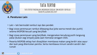 TATATERTIB
4. Peraturan Lain
• Laki – laki bermodel rambut rapi dan pendek
• Bagi siswa perempuan rambut dikepang dua (pita warna merah dan putih)
selama MOPDB kecuali yang berjilbab
• Bagi siswa perempuan yang berjilbab, mengenakan kerudung putih langsung
pakai (bukan segi empat) pada saat memakai seragam OSIS.
• Peserta MOPDB setiap hari diwajibkan membawa makan yang terdiri atas sayur
dan lauk yang ditentukan penitia. Serta membawa minum sendiri-sendiri dari
rumah
TATATERTIB PENGENALAN LINGKUNGAN SEKOLAH SMA
NEGERI 1 BOYOLALI
TAHUN PELAJARAN 2016/2017
 