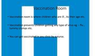 Vaccination Room
• Vaccination room is where children who are ill , its their age etc.
• Vaccination prevents children getting any type of virus eg :- flu ,
tummy crumps etc.
• You can get vaccinated in any clinic by a nurse.
 
