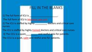 FILL IN THE BLANKS
1) The full form of ICU is _____________________.
The full form of ICU is Intensive care unit .
2) The ICU is staffed by highly _________ doctors and critical care
nurses.
The ICU is staffed by highly trained doctors and critical care nurses.
3) The CCU is a quiet,________ and restful area for patients.
The CCU is a quiet, calm and restful area for patients.
 