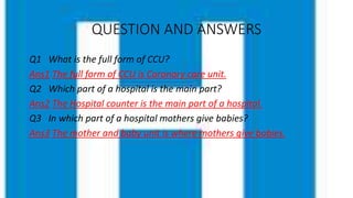 QUESTION AND ANSWERS
Q1 What is the full form of CCU?
Ans1 The full form of CCU is Coronary care unit.
Q2 Which part of a hospital is the main part?
Ans2 The Hospital counter is the main part of a hospital.
Q3 In which part of a hospital mothers give babies?
Ans3 The mother and baby unit is where mothers give babies.
 