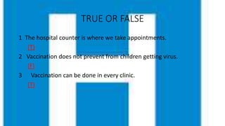 TRUE OR FALSE
1 The hospital counter is where we take appointments.
(T)
2 Vaccination does not prevent from children getting virus.
(F)
3 Vaccination can be done in every clinic.
(T)
 