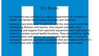 ICU Room
• An intensive care unit (ICU) is a special department of a hospital or
health care facility that provides intensive care medicine.
• Intensive Care Units cater to patients with the most severe and life-
threatening illnesses and injuries; that require constant, close
monitoring and support from specialist equipment and medication in
order to maintain normal bodily functions. They are staffed by highly
trained doctors and critical care nurses who specialize in caring for
seriously ill patients. Common conditions that are treated within ICU's
include those such as trauma, multiple organ failure and sepsis
 