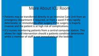 More About ICU Room
• Patients may be transferred directly to an Intensive Care Unit from an
emergency department if required, or from a ward if they rapidly
deteriorate; or immediately after surgery if the surgery is majorly
invasive and the patient is at high risk of complications.
• ICU nurses monitoring patients from a central computer station. This
allows for rapid intervention should a patients condition deteriorate
whilst a member of staff is not immediately at the bedside.
 