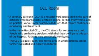 CCU Room
• A coronary care unit (CCU) is a hospital ward specialized in the care of
patients with heart attacks, unstable angina, cardiac dysrhythmia and
(in practice) various other cardiac conditions that require continuous
monitoring and treatment.
• In the name Hospital CCU, the CCU stands for coronary care unit.
People who are having problems with their heart will go to this part
of the hospital. Patients here are closely monitored.
• The CCU is a quiet, calm, and restful area in which patients can be
further evaluated and closely monitored.
 
