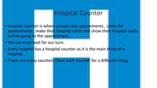 Hospital Counter
• Hospital counter is where people take appoinments , come for
appoinments , make their hospital cards and show their hospital cards
before going to the appointment.
• We can even wait for our turn.
• Every hospital has a hospital counter as it is the main thing of a
hospital .
• There are many counters there each counter for a different thing.
 
