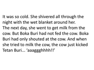 It was so cold. She shivered all through the
night with the wet blanket around her.
The next day, she went to get milk from the
cow. But Boka Buri had not fed the cow. Boka
Buri had only shouted at the cow. And when
she tried to milk the cow, the cow just kicked
Tetan Buri... ‘aaaggghhhh!!’
 