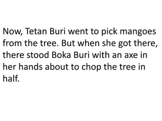 Now, Tetan Buri went to pick mangoes
from the tree. But when she got there,
there stood Boka Buri with an axe in
her hands about to chop the tree in
half.
 