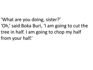 ‘What are you doing, sister?’
‘Oh,’ said Boka Buri, ‘I am going to cut the
tree in half. I am going to chop my half
from your half.’
 