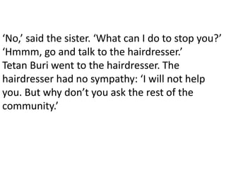‘No,’ said the sister. ‘What can I do to stop you?’
‘Hmmm, go and talk to the hairdresser.’
Tetan Buri went to the hairdresser. The
hairdresser had no sympathy: ‘I will not help
you. But why don’t you ask the rest of the
community.’
 
