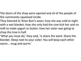 The doors of the shop were opened and all of the people of
the community squeezed inside.
They listened to Tetan Buri’s woes: how she was cold at night
with a wet blanket; how she only had the cow kick her and no
milk to make yogurt or butter; how her sister was going to
chop the tree in half.
‘What you must do,’ they said, ‘is share the work. Share the
blanket. Sleep next to your sister. You will keep each other
warm... snug and warm.’
 