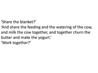 ‘Share the blanket?’
‘And share the feeding and the watering of the cow,
and milk the cow together, and together churn the
butter and make the yogurt.’
‘Work together?’
 