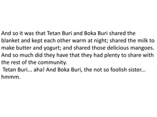 And so it was that Tetan Buri and Boka Buri shared the
blanket and kept each other warm at night; shared the milk to
make butter and yogurt; and shared those delicious mangoes.
And so much did they have that they had plenty to share with
the rest of the community.
Tetan Buri... aha! And Boka Buri, the not so foolish sister...
hmmm.
 