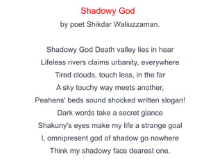 Shadowy God
by poet Shikdar Waliuzzaman.
Shadowy God Death valley lies in hear
Lifeless rivers claims urbanity, everywhere
Tired clouds, touch less, in the far
A sky touchy way meets another,
Peahens' beds sound shocked written slogan!
Dark words take a secret glance
Shakuny's eyes make my life a strange goal
I, omnipresent god of shadow go nowhere
Think my shadowy face dearest one.
 