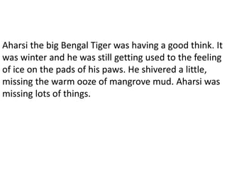 Aharsi the big Bengal Tiger was having a good think. It
was winter and he was still getting used to the feeling
of ice on the pads of his paws. He shivered a little,
missing the warm ooze of mangrove mud. Aharsi was
missing lots of things.
 