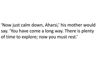 ‘Now just calm down, Aharsi,’ his mother would
say. ‘You have come a long way. There is plenty
of time to explore; now you must rest.’
 