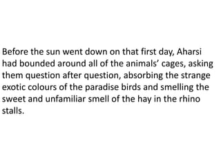 Before the sun went down on that first day, Aharsi
had bounded around all of the animals’ cages, asking
them question after question, absorbing the strange
exotic colours of the paradise birds and smelling the
sweet and unfamiliar smell of the hay in the rhino
stalls.
 