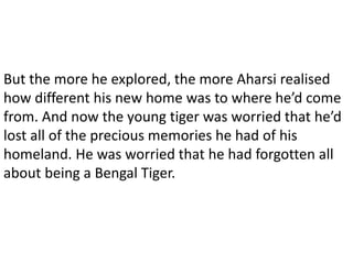 But the more he explored, the more Aharsi realised
how different his new home was to where he’d come
from. And now the young tiger was worried that he’d
lost all of the precious memories he had of his
homeland. He was worried that he had forgotten all
about being a Bengal Tiger.
 