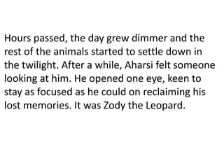 Hours passed, the day grew dimmer and the
rest of the animals started to settle down in
the twilight. After a while, Aharsi felt someone
looking at him. He opened one eye, keen to
stay as focused as he could on reclaiming his
lost memories. It was Zody the Leopard.
 