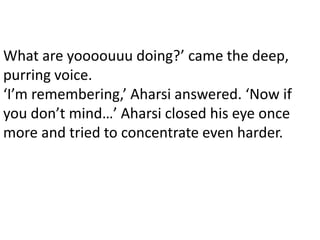 What are yoooouuu doing?’ came the deep,
purring voice.
‘I’m remembering,’ Aharsi answered. ‘Now if
you don’t mind…’ Aharsi closed his eye once
more and tried to concentrate even harder.
 