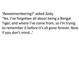 ‘Reeeemembering?’ asked Zody.
‘Yes. I’ve forgotten all about being a Bengal
Tiger, and where I’ve come from, so I’m trying
to remember it before it’s all gone forever. Now
if you don’t mind…’
 