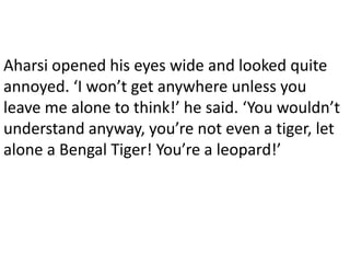Aharsi opened his eyes wide and looked quite
annoyed. ‘I won’t get anywhere unless you
leave me alone to think!’ he said. ‘You wouldn’t
understand anyway, you’re not even a tiger, let
alone a Bengal Tiger! You’re a leopard!’
 