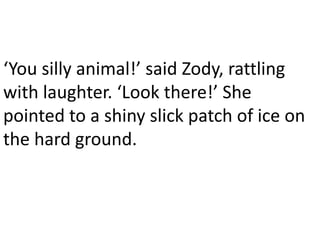 ‘You silly animal!’ said Zody, rattling
with laughter. ‘Look there!’ She
pointed to a shiny slick patch of ice on
the hard ground.
 