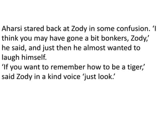 Aharsi stared back at Zody in some confusion. ‘I
think you may have gone a bit bonkers, Zody,’
he said, and just then he almost wanted to
laugh himself.
‘If you want to remember how to be a tiger,’
said Zody in a kind voice ‘just look.’
 